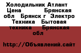 Холодильник Атлант › Цена ­ 7 000 - Брянская обл., Брянск г. Электро-Техника » Бытовая техника   . Брянская обл.